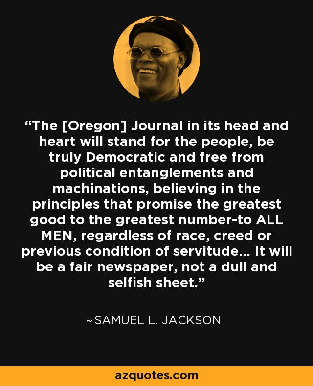 The [Oregon] Journal in its head and heart will stand for the people, be truly Democratic and free from political entanglements and machinations, believing in the principles that promise the greatest good to the greatest number-to ALL MEN, regardless of race, creed or previous condition of servitude... It will be a fair newspaper, not a dull and selfish sheet. - Samuel L. Jackson