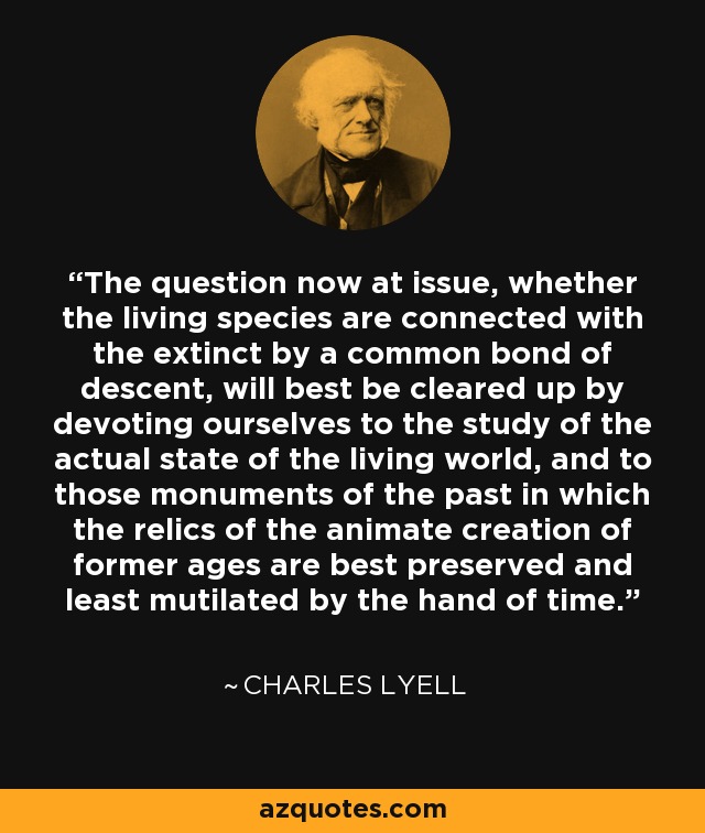 The question now at issue, whether the living species are connected with the extinct by a common bond of descent, will best be cleared up by devoting ourselves to the study of the actual state of the living world, and to those monuments of the past in which the relics of the animate creation of former ages are best preserved and least mutilated by the hand of time. - Charles Lyell