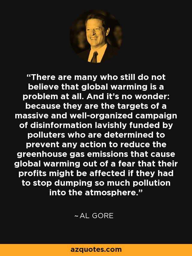 There are many who still do not believe that global warming is a problem at all. And it's no wonder: because they are the targets of a massive and well-organized campaign of disinformation lavishly funded by polluters who are determined to prevent any action to reduce the greenhouse gas emissions that cause global warming out of a fear that their profits might be affected if they had to stop dumping so much pollution into the atmosphere. - Al Gore