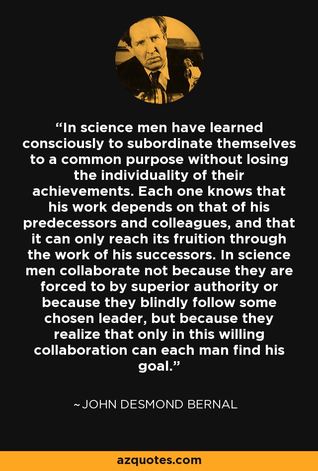 In science men have learned consciously to subordinate themselves to a common purpose without losing the individuality of their achievements. Each one knows that his work depends on that of his predecessors and colleagues, and that it can only reach its fruition through the work of his successors. In science men collaborate not because they are forced to by superior authority or because they blindly follow some chosen leader, but because they realize that only in this willing collaboration can each man find his goal. - John Desmond Bernal