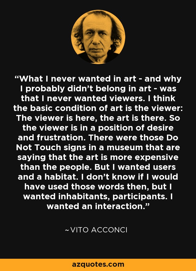 What I never wanted in art - and why I probably didn't belong in art - was that I never wanted viewers. I think the basic condition of art is the viewer: The viewer is here, the art is there. So the viewer is in a position of desire and frustration. There were those Do Not Touch signs in a museum that are saying that the art is more expensive than the people. But I wanted users and a habitat. I don't know if I would have used those words then, but I wanted inhabitants, participants. I wanted an interaction. - Vito Acconci