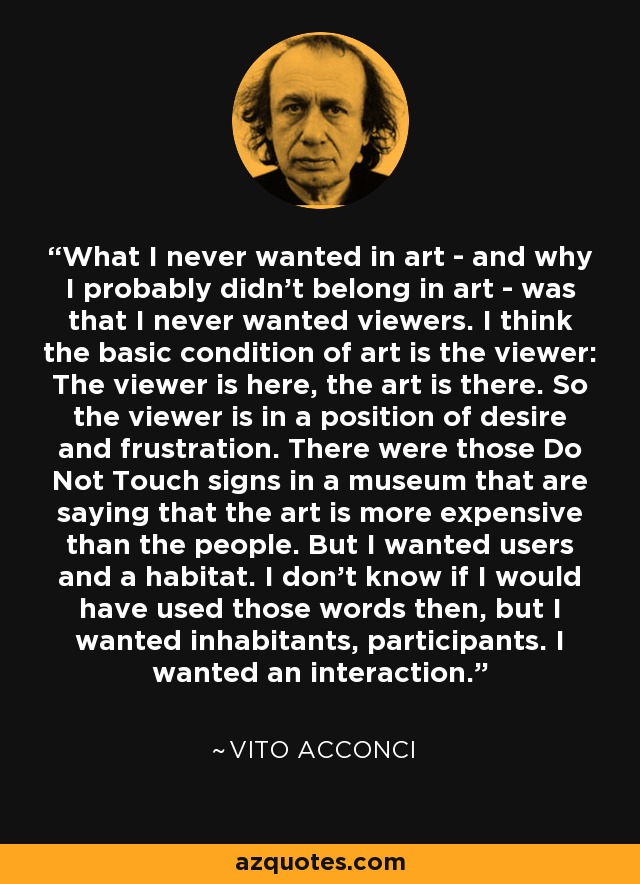 What I never wanted in art - and why I probably didn't belong in art - was that I never wanted viewers. I think the basic condition of art is the viewer: The viewer is here, the art is there. So the viewer is in a position of desire and frustration. There were those Do Not Touch signs in a museum that are saying that the art is more expensive than the people. But I wanted users and a habitat. I don't know if I would have used those words then, but I wanted inhabitants, participants. I wanted an interaction. - Vito Acconci