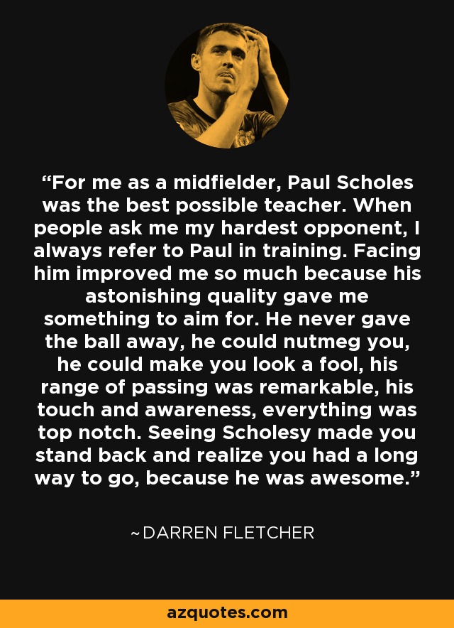 For me as a midfielder, Paul Scholes was the best possible teacher. When people ask me my hardest opponent, I always refer to Paul in training. Facing him improved me so much because his astonishing quality gave me something to aim for. He never gave the ball away, he could nutmeg you, he could make you look a fool, his range of passing was remarkable, his touch and awareness, everything was top notch. Seeing Scholesy made you stand back and realize you had a long way to go, because he was awesome. - Darren Fletcher