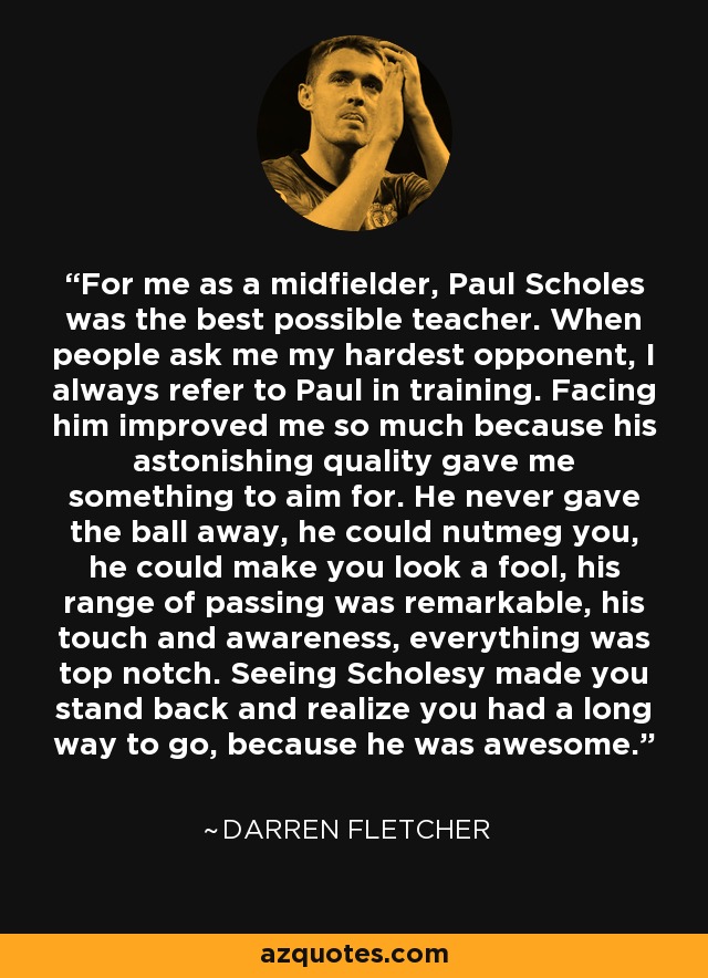 For me as a midfielder, Paul Scholes was the best possible teacher. When people ask me my hardest opponent, I always refer to Paul in training. Facing him improved me so much because his astonishing quality gave me something to aim for. He never gave the ball away, he could nutmeg you, he could make you look a fool, his range of passing was remarkable, his touch and awareness, everything was top notch. Seeing Scholesy made you stand back and realize you had a long way to go, because he was awesome. - Darren Fletcher