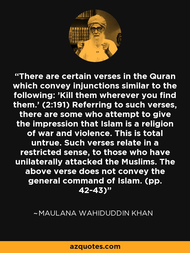 There are certain verses in the Quran which convey injunctions similar to the following: 'Kill them wherever you find them.' (2:191) Referring to such verses, there are some who attempt to give the impression that Islam is a religion of war and violence. This is total untrue. Such verses relate in a restricted sense, to those who have unilaterally attacked the Muslims. The above verse does not convey the general command of Islam. (pp. 42-43) - Maulana Wahiduddin Khan