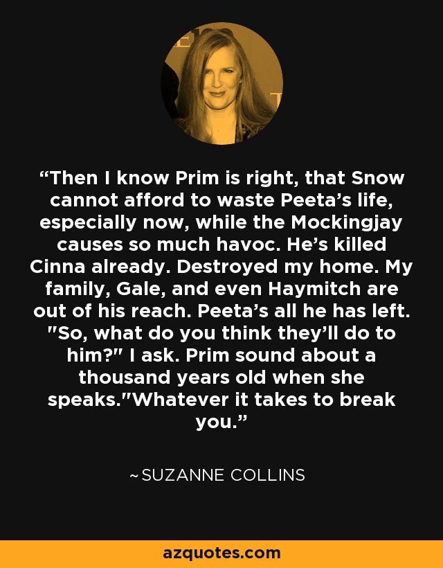 Then I know Prim is right, that Snow cannot afford to waste Peeta's life, especially now, while the Mockingjay causes so much havoc. He's killed Cinna already. Destroyed my home. My family, Gale, and even Haymitch are out of his reach. Peeta's all he has left. 