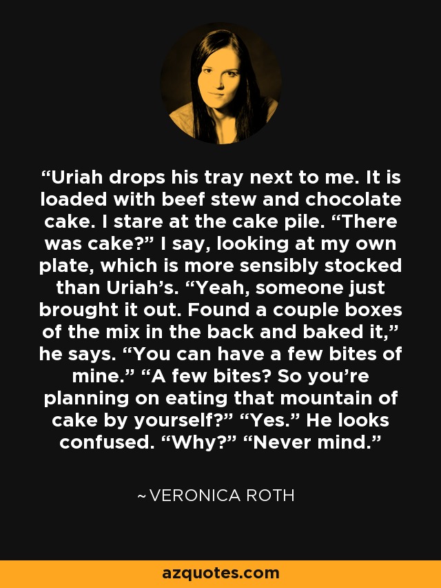 Uriah drops his tray next to me. It is loaded with beef stew and chocolate cake. I stare at the cake pile. “There was cake?” I say, looking at my own plate, which is more sensibly stocked than Uriah’s. “Yeah, someone just brought it out. Found a couple boxes of the mix in the back and baked it,” he says. “You can have a few bites of mine.” “A few bites? So you’re planning on eating that mountain of cake by yourself?” “Yes.” He looks confused. “Why?” “Never mind. - Veronica Roth