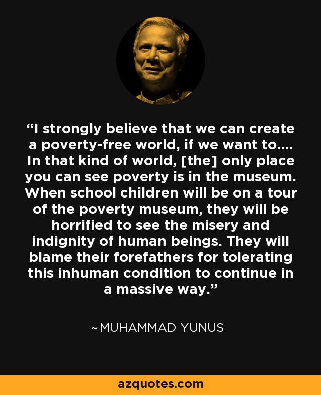 I strongly believe that we can create a poverty-free world, if we want to.... In that kind of world, [the] only place you can see poverty is in the museum. When school children will be on a tour of the poverty museum, they will be horrified to see the misery and indignity of human beings. They will blame their forefathers for tolerating this inhuman condition to continue in a massive way. - Muhammad Yunus