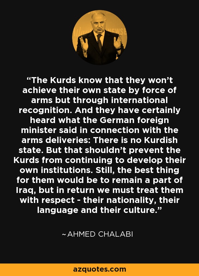 The Kurds know that they won't achieve their own state by force of arms but through international recognition. And they have certainly heard what the German foreign minister said in connection with the arms deliveries: There is no Kurdish state. But that shouldn't prevent the Kurds from continuing to develop their own institutions. Still, the best thing for them would be to remain a part of Iraq, but in return we must treat them with respect - their nationality, their language and their culture. - Ahmed Chalabi