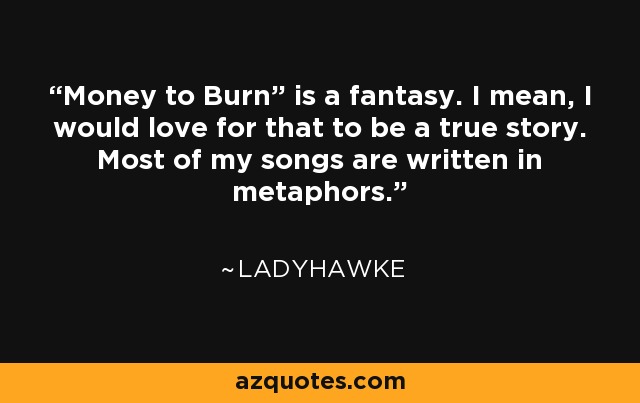 “Money to Burn” is a fantasy. I mean, I would love for that to be a true story. Most of my songs are written in metaphors. - Ladyhawke