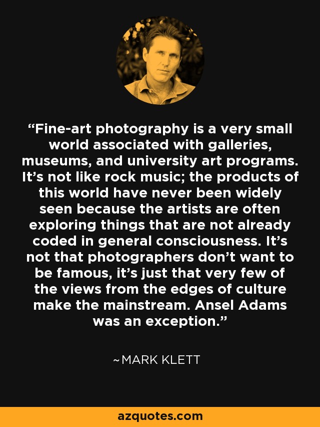 Fine-art photography is a very small world associated with galleries, museums, and university art programs. It's not like rock music; the products of this world have never been widely seen because the artists are often exploring things that are not already coded in general consciousness. It's not that photographers don't want to be famous, it's just that very few of the views from the edges of culture make the mainstream. Ansel Adams was an exception. - Mark Klett