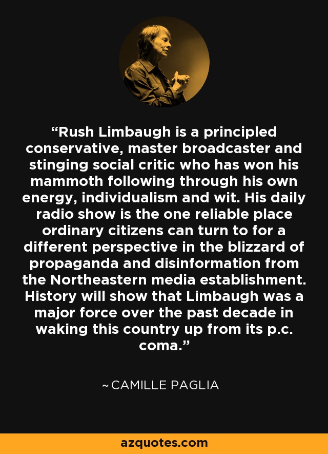 Rush Limbaugh is a principled conservative, master broadcaster and stinging social critic who has won his mammoth following through his own energy, individualism and wit. His daily radio show is the one reliable place ordinary citizens can turn to for a different perspective in the blizzard of propaganda and disinformation from the Northeastern media establishment. History will show that Limbaugh was a major force over the past decade in waking this country up from its p.c. coma. - Camille Paglia