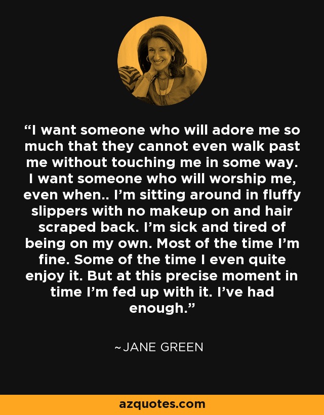 I want someone who will adore me so much that they cannot even walk past me without touching me in some way. I want someone who will worship me, even when.. I'm sitting around in fluffy slippers with no makeup on and hair scraped back. I'm sick and tired of being on my own. Most of the time I'm fine. Some of the time I even quite enjoy it. But at this precise moment in time I'm fed up with it. I've had enough. - Jane Green