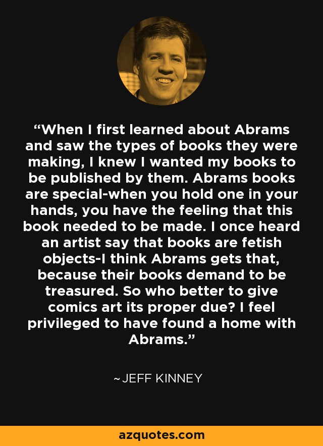 When I first learned about Abrams and saw the types of books they were making, I knew I wanted my books to be published by them. Abrams books are special-when you hold one in your hands, you have the feeling that this book needed to be made. I once heard an artist say that books are fetish objects-I think Abrams gets that, because their books demand to be treasured. So who better to give comics art its proper due? I feel privileged to have found a home with Abrams. - Jeff Kinney