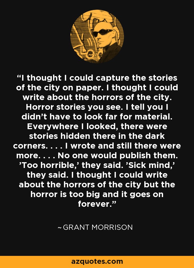 I thought I could capture the stories of the city on paper. I thought I could write about the horrors of the city. Horror stories you see. I tell you I didn't have to look far for material. Everywhere I looked, there were stories hidden there in the dark corners. . . . I wrote and still there were more. . . . No one would publish them. 'Too horrible,' they said. 'Sick mind,' they said. I thought I could write about the horrors of the city but the horror is too big and it goes on forever. - Grant Morrison