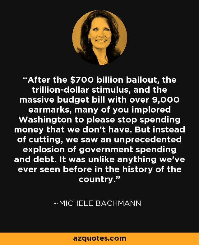 After the $700 billion bailout, the trillion-dollar stimulus, and the massive budget bill with over 9,000 earmarks, many of you implored Washington to please stop spending money that we don't have. But instead of cutting, we saw an unprecedented explosion of government spending and debt. It was unlike anything we've ever seen before in the history of the country. - Michele Bachmann