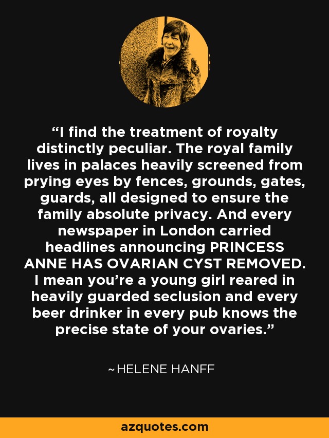 I find the treatment of royalty distinctly peculiar. The royal family lives in palaces heavily screened from prying eyes by fences, grounds, gates, guards, all designed to ensure the family absolute privacy. And every newspaper in London carried headlines announcing PRINCESS ANNE HAS OVARIAN CYST REMOVED. I mean you're a young girl reared in heavily guarded seclusion and every beer drinker in every pub knows the precise state of your ovaries. - Helene Hanff