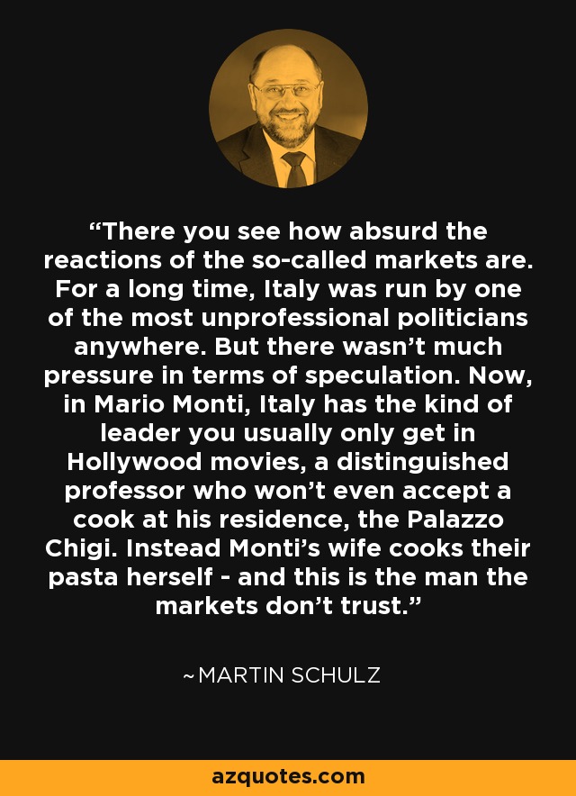 There you see how absurd the reactions of the so-called markets are. For a long time, Italy was run by one of the most unprofessional politicians anywhere. But there wasn't much pressure in terms of speculation. Now, in Mario Monti, Italy has the kind of leader you usually only get in Hollywood movies, a distinguished professor who won't even accept a cook at his residence, the Palazzo Chigi. Instead Monti's wife cooks their pasta herself - and this is the man the markets don't trust. - Martin Schulz