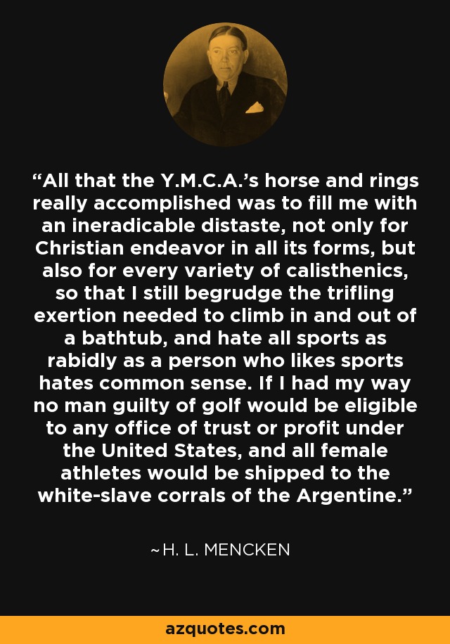 All that the Y.M.C.A.'s horse and rings really accomplished was to fill me with an ineradicable distaste, not only for Christian endeavor in all its forms, but also for every variety of calisthenics, so that I still begrudge the trifling exertion needed to climb in and out of a bathtub, and hate all sports as rabidly as a person who likes sports hates common sense. If I had my way no man guilty of golf would be eligible to any office of trust or profit under the United States, and all female athletes would be shipped to the white-slave corrals of the Argentine. - H. L. Mencken