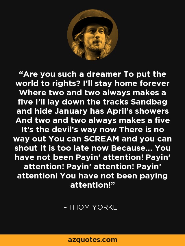 Are you such a dreamer To put the world to rights? I'll stay home forever Where two and two always makes a five I'll lay down the tracks Sandbag and hide January has April's showers And two and two always makes a five It's the devil's way now There is no way out You can SCREAM and you can shout It is too late now Because... You have not been Payin' attention! Payin' attention! Payin' attention! Payin' attention! You have not been paying attention! - Thom Yorke