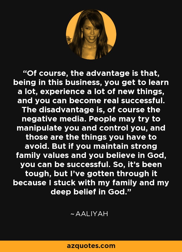 Of course, the advantage is that, being in this business, you get to learn a lot, experience a lot of new things, and you can become real successful. The disadvantage is, of course the negative media. People may try to manipulate you and control you, and those are the things you have to avoid. But if you maintain strong family values and you believe in God, you can be successful. So, it's been tough, but I've gotten through it because I stuck with my family and my deep belief in God. - Aaliyah