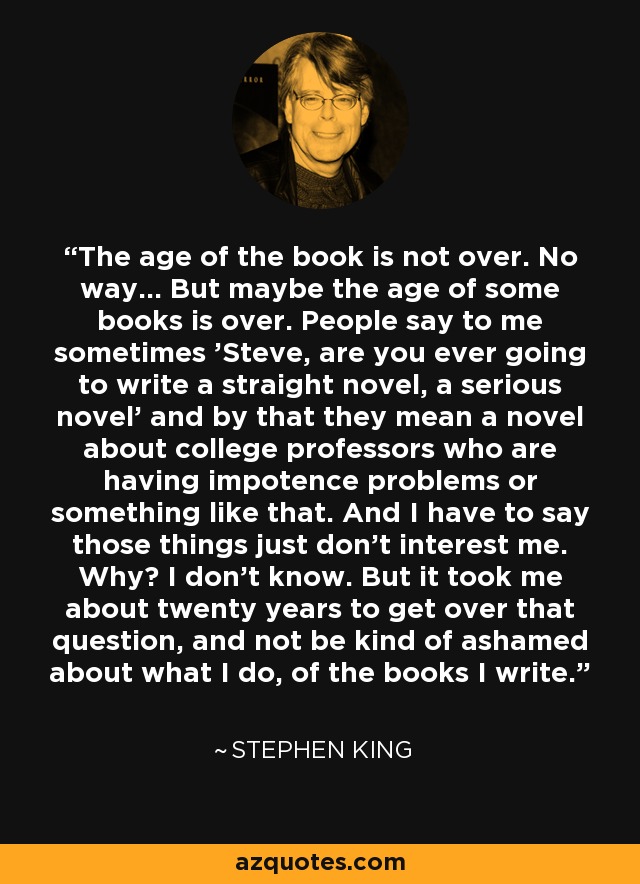 The age of the book is not over. No way... But maybe the age of some books is over. People say to me sometimes 'Steve, are you ever going to write a straight novel, a serious novel' and by that they mean a novel about college professors who are having impotence problems or something like that. And I have to say those things just don't interest me. Why? I don't know. But it took me about twenty years to get over that question, and not be kind of ashamed about what I do, of the books I write. - Stephen King