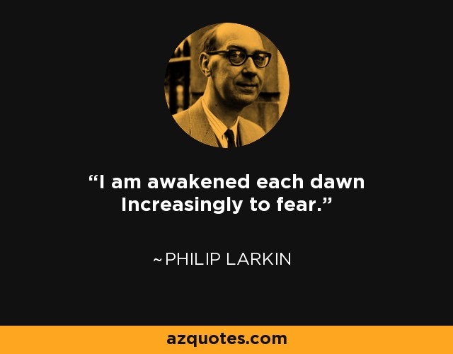 I am awakened each dawn Increasingly to fear. - Philip Larkin