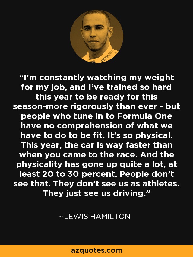 I'm constantly watching my weight for my job, and I've trained so hard this year to be ready for this season-more rigorously than ever - but people who tune in to Formula One have no comprehension of what we have to do to be fit. It's so physical. This year, the car is way faster than when you came to the race. And the physicality has gone up quite a lot, at least 20 to 30 percent. People don't see that. They don't see us as athletes. They just see us driving. - Lewis Hamilton
