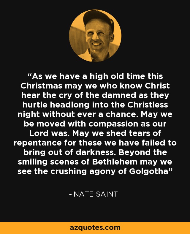 As we have a high old time this Christmas may we who know Christ hear the cry of the damned as they hurtle headlong into the Christless night without ever a chance. May we be moved with compassion as our Lord was. May we shed tears of repentance for these we have failed to bring out of darkness. Beyond the smiling scenes of Bethlehem may we see the crushing agony of Golgotha - Nate Saint