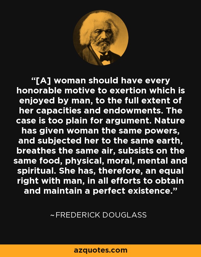 [A] woman should have every honorable motive to exertion which is enjoyed by man, to the full extent of her capacities and endowments. The case is too plain for argument. Nature has given woman the same powers, and subjected her to the same earth, breathes the same air, subsists on the same food, physical, moral, mental and spiritual. She has, therefore, an equal right with man, in all efforts to obtain and maintain a perfect existence. - Frederick Douglass