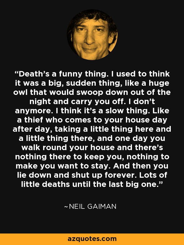 Death’s a funny thing. I used to think it was a big, sudden thing, like a huge owl that would swoop down out of the night and carry you off. I don’t anymore. I think it’s a slow thing. Like a thief who comes to your house day after day, taking a little thing here and a little thing there, and one day you walk round your house and there’s nothing there to keep you, nothing to make you want to stay. And then you lie down and shut up forever. Lots of little deaths until the last big one. - Neil Gaiman