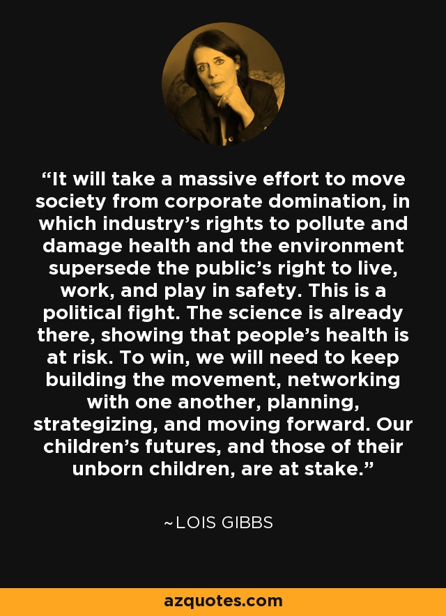 It will take a massive effort to move society from corporate domination, in which industry's rights to pollute and damage health and the environment supersede the public's right to live, work, and play in safety. This is a political fight. The science is already there, showing that people's health is at risk. To win, we will need to keep building the movement, networking with one another, planning, strategizing, and moving forward. Our children's futures, and those of their unborn children, are at stake. - Lois Gibbs