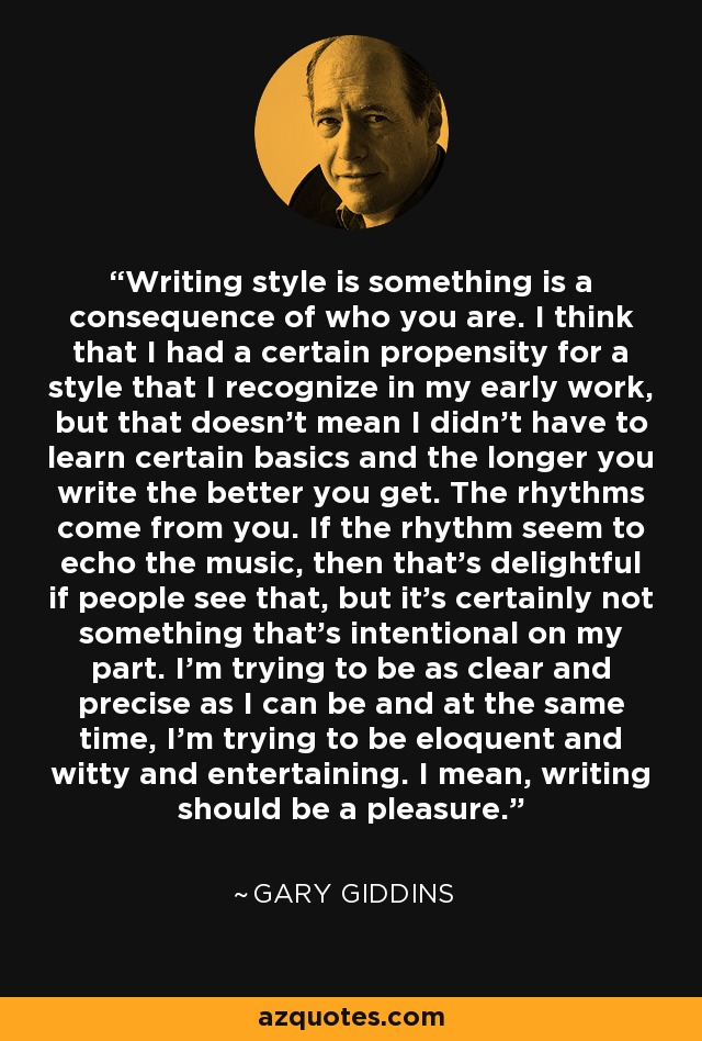 Writing style is something is a consequence of who you are. I think that I had a certain propensity for a style that I recognize in my early work, but that doesn't mean I didn't have to learn certain basics and the longer you write the better you get. The rhythms come from you. If the rhythm seem to echo the music, then that's delightful if people see that, but it's certainly not something that's intentional on my part. I'm trying to be as clear and precise as I can be and at the same time, I'm trying to be eloquent and witty and entertaining. I mean, writing should be a pleasure. - Gary Giddins