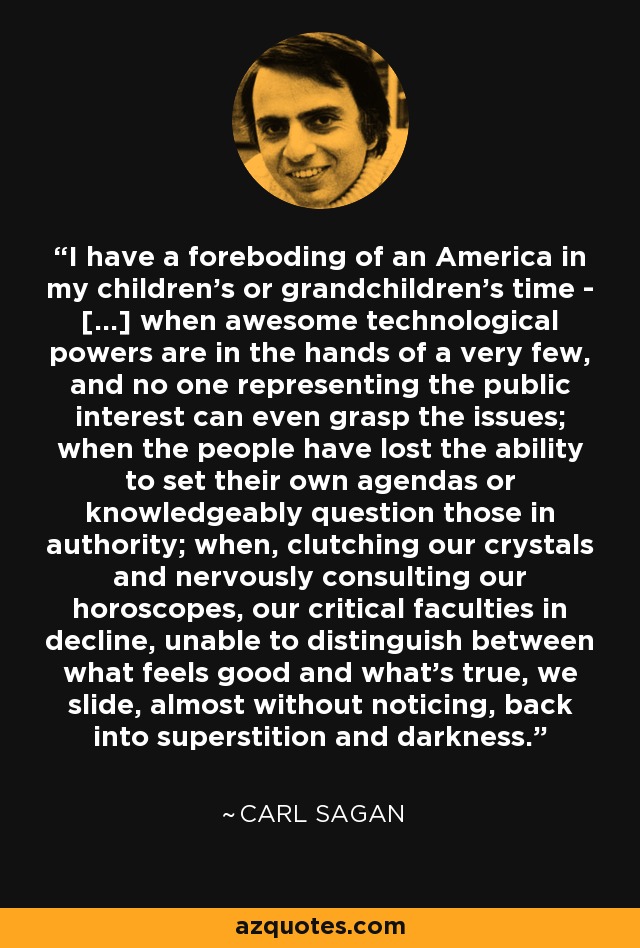 I have a foreboding of an America in my children's or grandchildren's time - [...] when awesome technological powers are in the hands of a very few, and no one representing the public interest can even grasp the issues; when the people have lost the ability to set their own agendas or knowledgeably question those in authority; when, clutching our crystals and nervously consulting our horoscopes, our critical faculties in decline, unable to distinguish between what feels good and what’s true, we slide, almost without noticing, back into superstition and darkness. - Carl Sagan