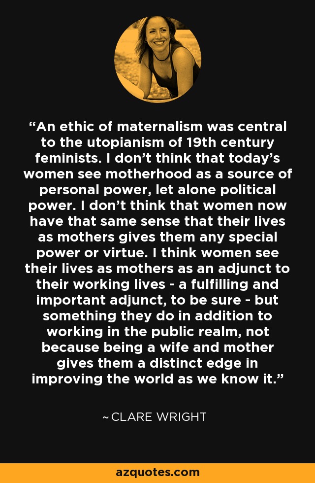 An ethic of maternalism was central to the utopianism of 19th century feminists. I don't think that today's women see motherhood as a source of personal power, let alone political power. I don't think that women now have that same sense that their lives as mothers gives them any special power or virtue. I think women see their lives as mothers as an adjunct to their working lives - a fulfilling and important adjunct, to be sure - but something they do in addition to working in the public realm, not because being a wife and mother gives them a distinct edge in improving the world as we know it. - Clare Wright