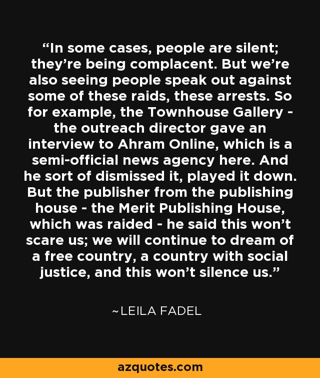 In some cases, people are silent; they're being complacent. But we're also seeing people speak out against some of these raids, these arrests. So for example, the Townhouse Gallery - the outreach director gave an interview to Ahram Online, which is a semi-official news agency here. And he sort of dismissed it, played it down. But the publisher from the publishing house - the Merit Publishing House, which was raided - he said this won't scare us; we will continue to dream of a free country, a country with social justice, and this won't silence us. - Leila Fadel