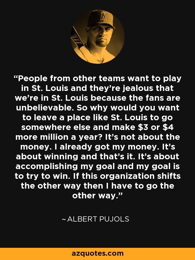 People from other teams want to play in St. Louis and they're jealous that we're in St. Louis because the fans are unbelievable. So why would you want to leave a place like St. Louis to go somewhere else and make $3 or $4 more million a year? It's not about the money. I already got my money. It's about winning and that's it. It's about accomplishing my goal and my goal is to try to win. If this organization shifts the other way then I have to go the other way. - Albert Pujols