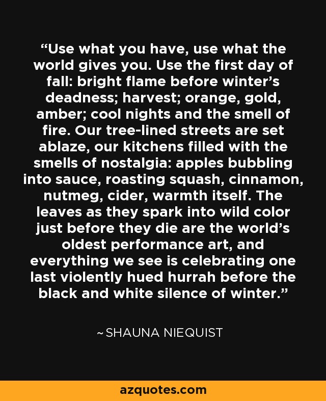 Use what you have, use what the world gives you. Use the first day of fall: bright flame before winter's deadness; harvest; orange, gold, amber; cool nights and the smell of fire. Our tree-lined streets are set ablaze, our kitchens filled with the smells of nostalgia: apples bubbling into sauce, roasting squash, cinnamon, nutmeg, cider, warmth itself. The leaves as they spark into wild color just before they die are the world's oldest performance art, and everything we see is celebrating one last violently hued hurrah before the black and white silence of winter. - Shauna Niequist