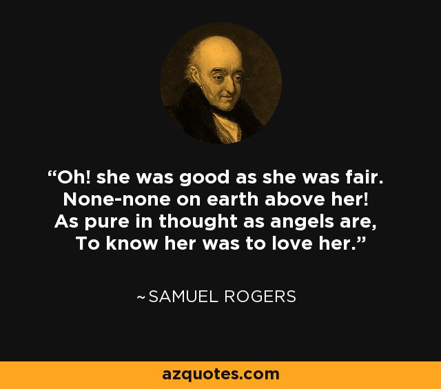 Oh! she was good as she was fair. None-none on earth above her! As pure in thought as angels are, To know her was to love her. - Samuel Rogers