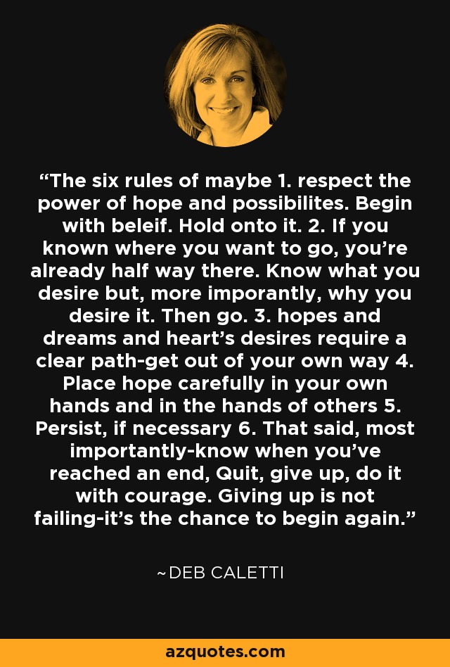 The six rules of maybe 1. respect the power of hope and possibilites. Begin with beleif. Hold onto it. 2. If you known where you want to go, you're already half way there. Know what you desire but, more imporantly, why you desire it. Then go. 3. hopes and dreams and heart's desires require a clear path-get out of your own way 4. Place hope carefully in your own hands and in the hands of others 5. Persist, if necessary 6. That said, most importantly-know when you've reached an end, Quit, give up, do it with courage. Giving up is not failing-it's the chance to begin again. - Deb Caletti