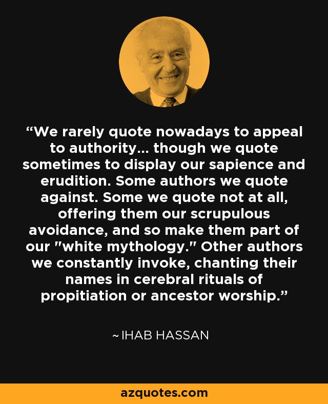 We rarely quote nowadays to appeal to authority... though we quote sometimes to display our sapience and erudition. Some authors we quote against. Some we quote not at all, offering them our scrupulous avoidance, and so make them part of our 