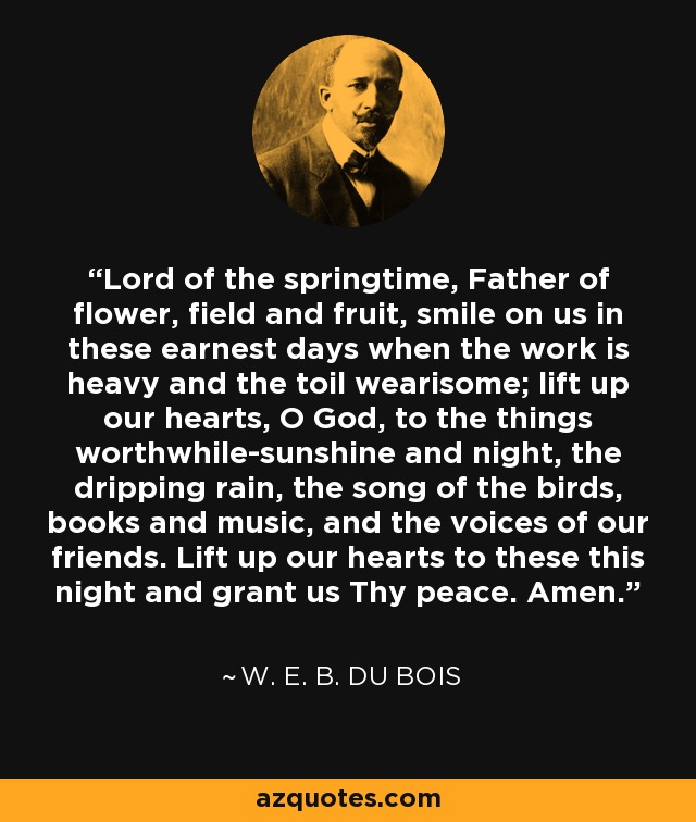 Lord of the springtime, Father of flower, field and fruit, smile on us in these earnest days when the work is heavy and the toil wearisome; lift up our hearts, O God, to the things worthwhile-sunshine and night, the dripping rain, the song of the birds, books and music, and the voices of our friends. Lift up our hearts to these this night and grant us Thy peace. Amen. - W. E. B. Du Bois