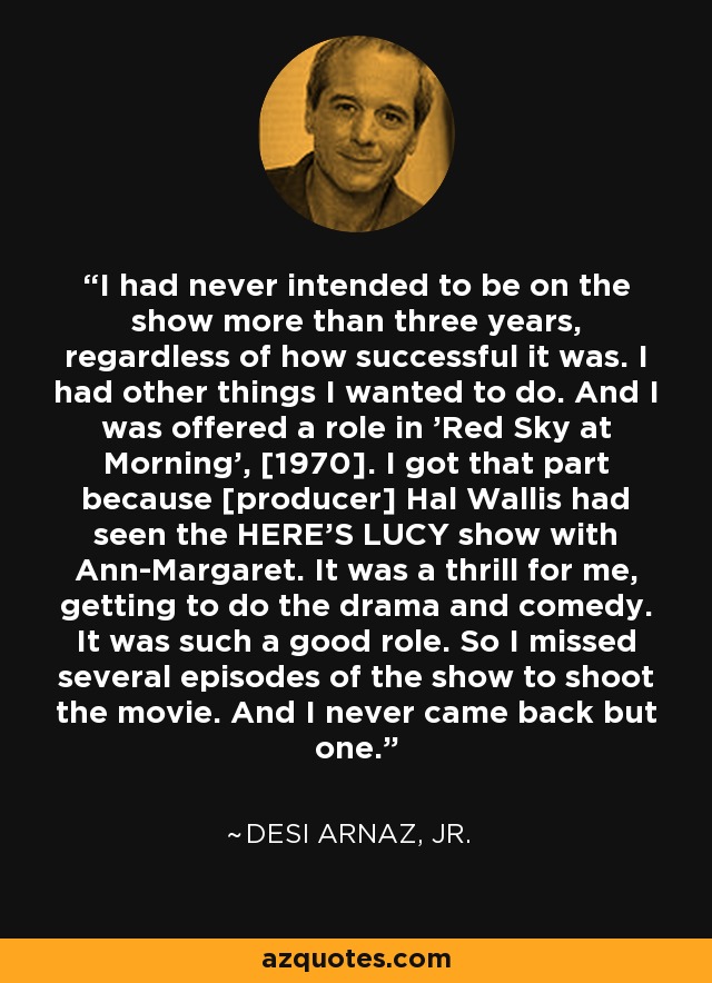 I had never intended to be on the show more than three years, regardless of how successful it was. I had other things I wanted to do. And I was offered a role in 'Red Sky at Morning', [1970]. I got that part because [producer] Hal Wallis had seen the HERE'S LUCY show with Ann-Margaret. It was a thrill for me, getting to do the drama and comedy. It was such a good role. So I missed several episodes of the show to shoot the movie. And I never came back but one. - Desi Arnaz, Jr.