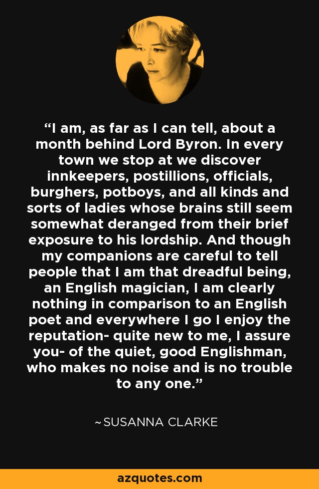 I am, as far as I can tell, about a month behind Lord Byron. In every town we stop at we discover innkeepers, postillions, officials, burghers, potboys, and all kinds and sorts of ladies whose brains still seem somewhat deranged from their brief exposure to his lordship. And though my companions are careful to tell people that I am that dreadful being, an English magician, I am clearly nothing in comparison to an English poet and everywhere I go I enjoy the reputation- quite new to me, I assure you- of the quiet, good Englishman, who makes no noise and is no trouble to any one. - Susanna Clarke