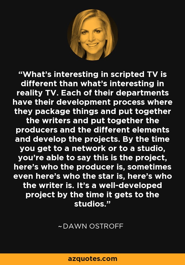 What's interesting in scripted TV is different than what's interesting in reality TV. Each of their departments have their development process where they package things and put together the writers and put together the producers and the different elements and develop the projects. By the time you get to a network or to a studio, you're able to say this is the project, here's who the producer is, sometimes even here's who the star is, here's who the writer is. It's a well-developed project by the time it gets to the studios. - Dawn Ostroff