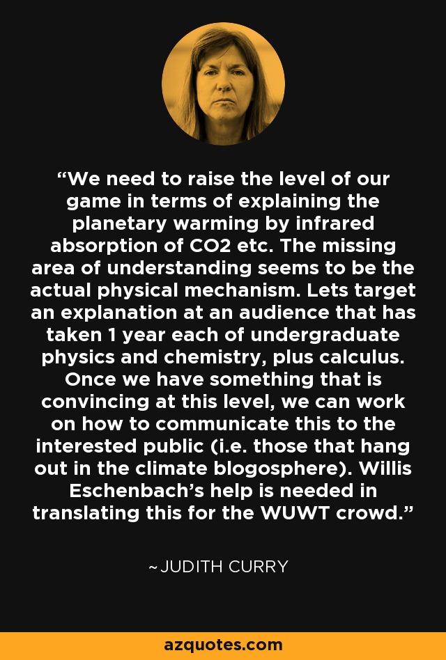 We need to raise the level of our game in terms of explaining the planetary warming by infrared absorption of CO2 etc. The missing area of understanding seems to be the actual physical mechanism. Lets target an explanation at an audience that has taken 1 year each of undergraduate physics and chemistry, plus calculus. Once we have something that is convincing at this level, we can work on how to communicate this to the interested public (i.e. those that hang out in the climate blogosphere). Willis Eschenbach’s help is needed in translating this for the WUWT crowd. - Judith Curry
