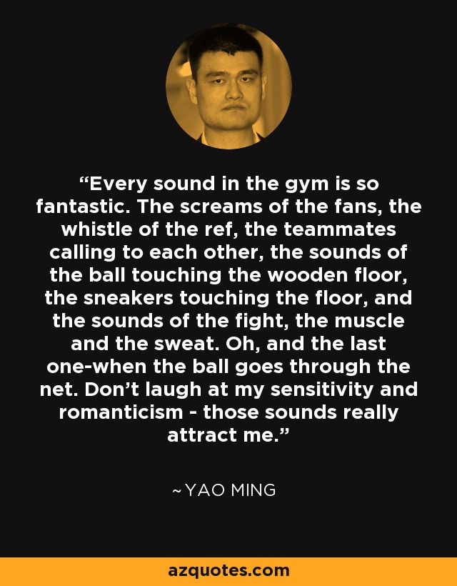 Every sound in the gym is so fantastic. The screams of the fans, the whistle of the ref, the teammates calling to each other, the sounds of the ball touching the wooden floor, the sneakers touching the floor, and the sounds of the fight, the muscle and the sweat. Oh, and the last one-when the ball goes through the net. Don't laugh at my sensitivity and romanticism - those sounds really attract me. - Yao Ming