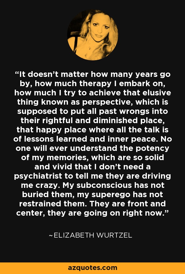 It doesn’t matter how many years go by, how much therapy I embark on, how much I try to achieve that elusive thing known as perspective, which is supposed to put all past wrongs into their rightful and diminished place, that happy place where all the talk is of lessons learned and inner peace. No one will ever understand the potency of my memories, which are so solid and vivid that I don’t need a psychiatrist to tell me they are driving me crazy. My subconscious has not buried them, my superego has not restrained them. They are front and center, they are going on right now. - Elizabeth Wurtzel