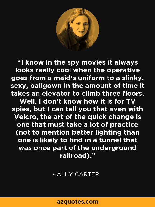 I know in the spy movies it always looks really cool when the operative goes from a maid's uniform to a slinky, sexy, ballgown in the amount of time it takes an elevator to climb three floors. Well, I don't know how it is for TV spies, but I can tell you that even with Velcro, the art of the quick change is one that must take a lot of practice (not to mention better lighting than one is likely to find in a tunnel that was once part of the underground railroad). - Ally Carter