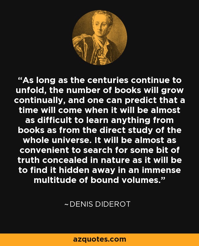 As long as the centuries continue to unfold, the number of books will grow continually, and one can predict that a time will come when it will be almost as difficult to learn anything from books as from the direct study of the whole universe. It will be almost as convenient to search for some bit of truth concealed in nature as it will be to find it hidden away in an immense multitude of bound volumes. - Denis Diderot